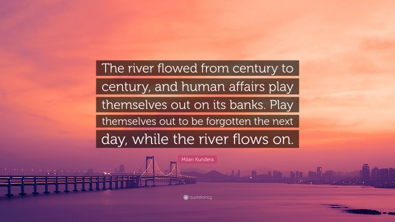 Milan Kundera Quote: “The river flowed from century to century, and human affairs play themselves out on its banks. Play themselves out to be forgotten the next day, while the river flows on.”