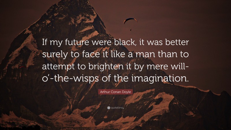 Arthur Conan Doyle Quote: “If my future were black, it was better surely to face it like a man than to attempt to brighten it by mere will-o’-the-wisps of the imagination.”
