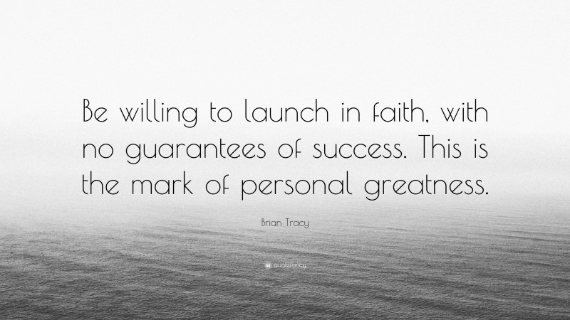 Brian Tracy Quote: “Be willing to launch in faith, with no guarantees of success. This is the mark of personal greatness.”