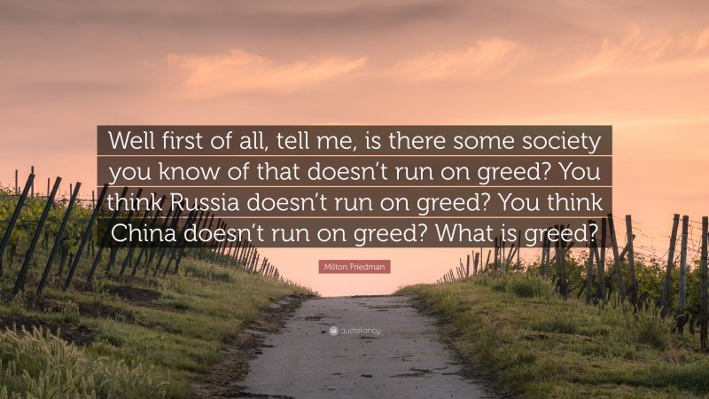 Milton Friedman Quote: “Well first of all, tell me, is there some society you know of that doesn’t run on greed? You think Russia doesn’t run on greed? You think China doesn’t run on greed? What is greed?”