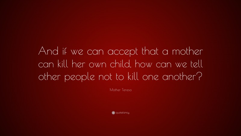 Mother Teresa Quote: “And if we can accept that a mother can kill her own child, how can we tell other people not to kill one another?”