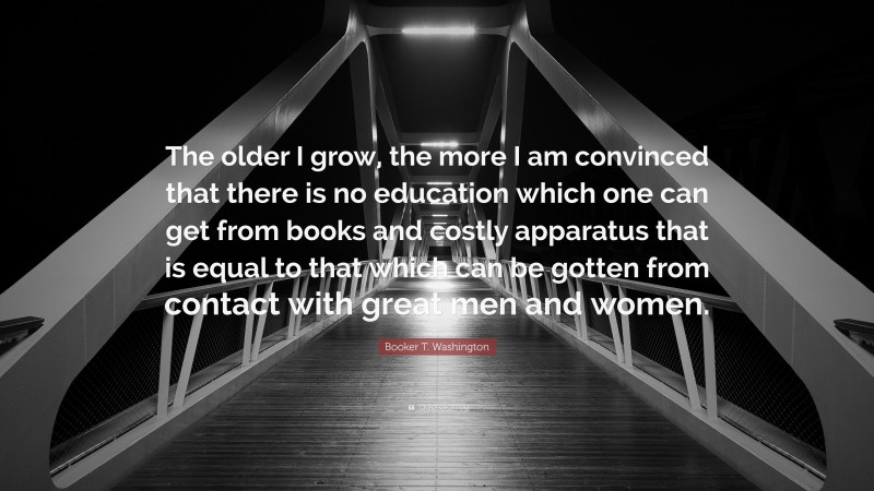 Booker T. Washington Quote: “The older I grow, the more I am convinced that there is no education which one can get from books and costly apparatus that is equal to that which can be gotten from contact with great men and women.”