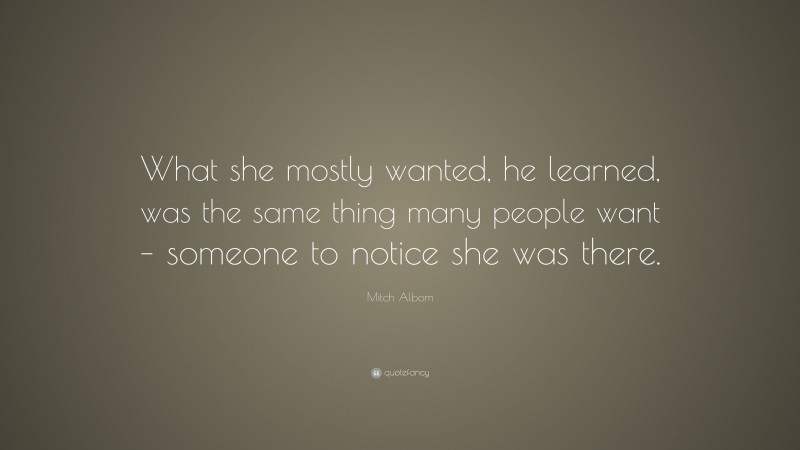 Mitch Albom Quote: “What she mostly wanted, he learned, was the same thing many people want – someone to notice she was there.”
