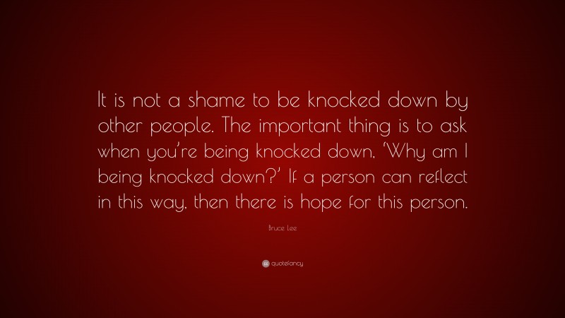 Bruce Lee Quote: “It is not a shame to be knocked down by other people. The important thing is to ask when you’re being knocked down, ‘Why am I being knocked down?’ If a person can reflect in this way, then there is hope for this person.”