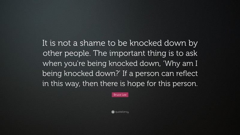 Bruce Lee Quote: “It is not a shame to be knocked down by other people. The important thing is to ask when you’re being knocked down, ‘Why am I being knocked down?’ If a person can reflect in this way, then there is hope for this person.”