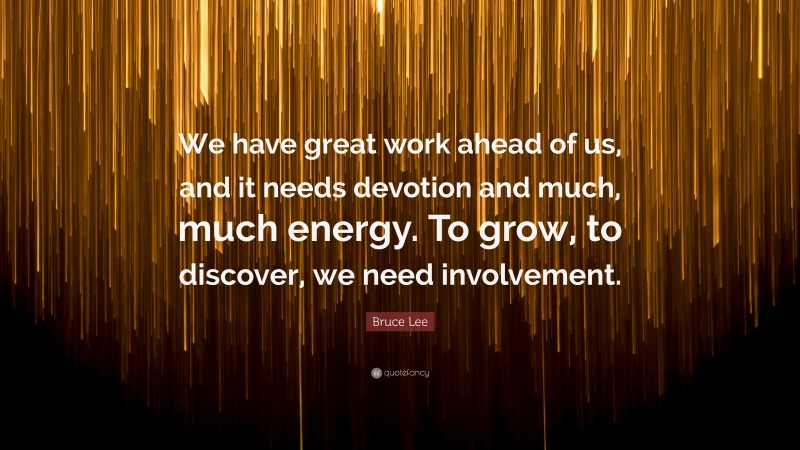 Bruce Lee Quote: “We have great work ahead of us, and it needs devotion and much, much energy. To grow, to discover, we need involvement.”