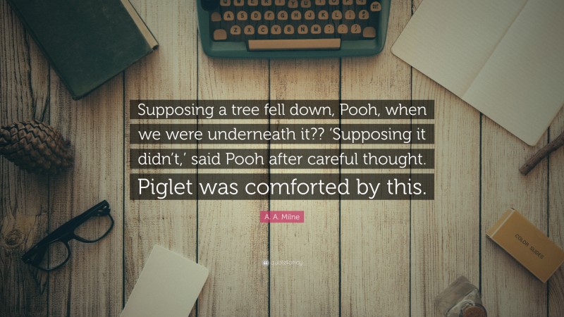 A. A. Milne Quote: “Supposing a tree fell down, Pooh, when we were underneath it?? ‘Supposing it didn’t,’ said Pooh after careful thought. Piglet was comforted by this.”