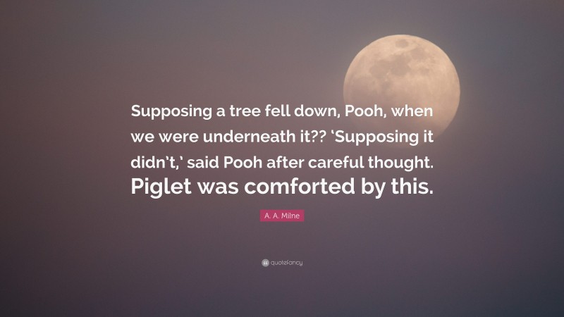 A. A. Milne Quote: “Supposing a tree fell down, Pooh, when we were underneath it?? ‘Supposing it didn’t,’ said Pooh after careful thought. Piglet was comforted by this.”