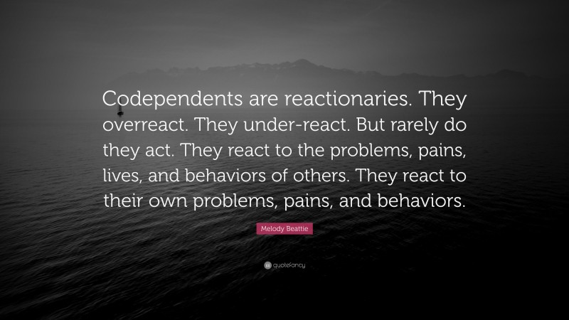 Melody Beattie Quote: “Codependents are reactionaries. They overreact. They under-react. But rarely do they act. They react to the problems, pains, lives, and behaviors of others. They react to their own problems, pains, and behaviors.”