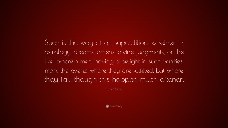 Francis Bacon Quote: “Such is the way of all superstition, whether in astrology, dreams, omens, divine judgments, or the like; wherein men, having a delight in such vanities, mark the events where they are fulfilled, but where they fail, though this happen much oftener.”