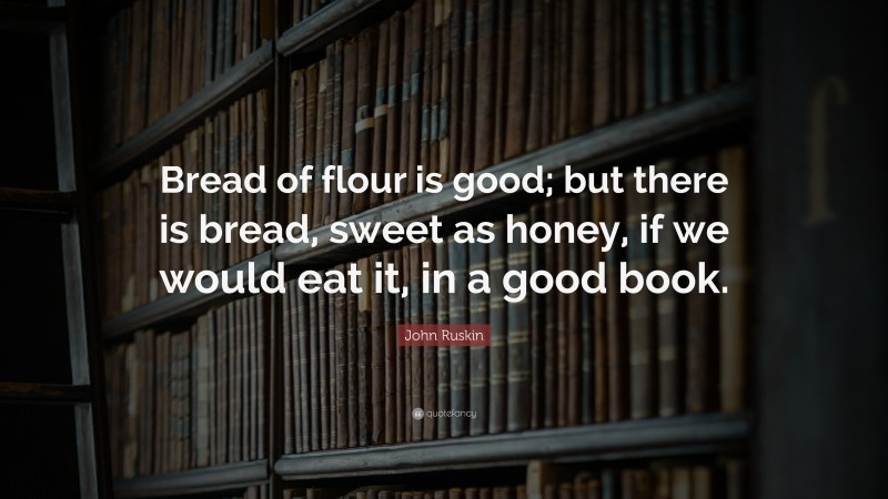 John Ruskin Quote: “Bread of flour is good; but there is bread, sweet as honey, if we would eat it, in a good book.”
