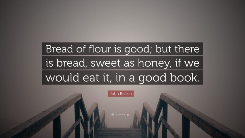 John Ruskin Quote: “Bread of flour is good; but there is bread, sweet as honey, if we would eat it, in a good book.”