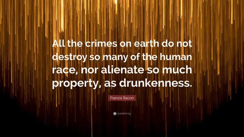 Francis Bacon Quote: “All the crimes on earth do not destroy so many of the human race, nor alienate so much property, as drunkenness.”