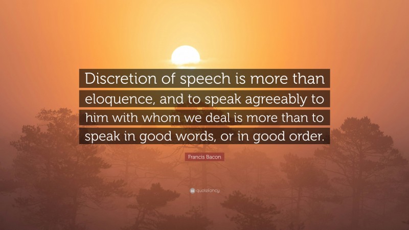 Francis Bacon Quote: “Discretion of speech is more than eloquence, and to speak agreeably to him with whom we deal is more than to speak in good words, or in good order.”