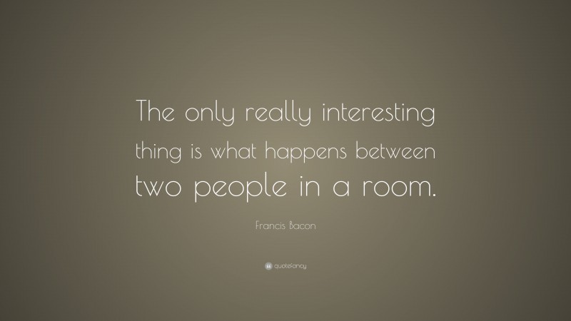 Francis Bacon Quote: “The only really interesting thing is what happens between two people in a room.”