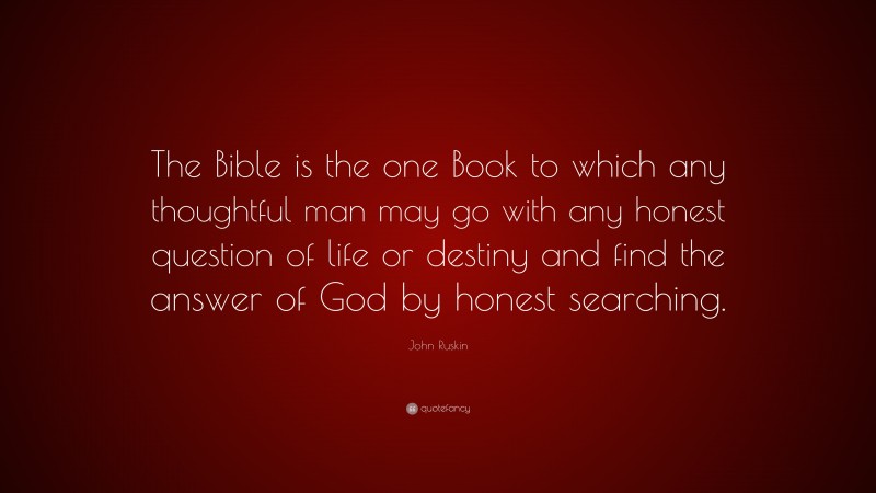 John Ruskin Quote: “The Bible is the one Book to which any thoughtful man may go with any honest question of life or destiny and find the answer of God by honest searching.”