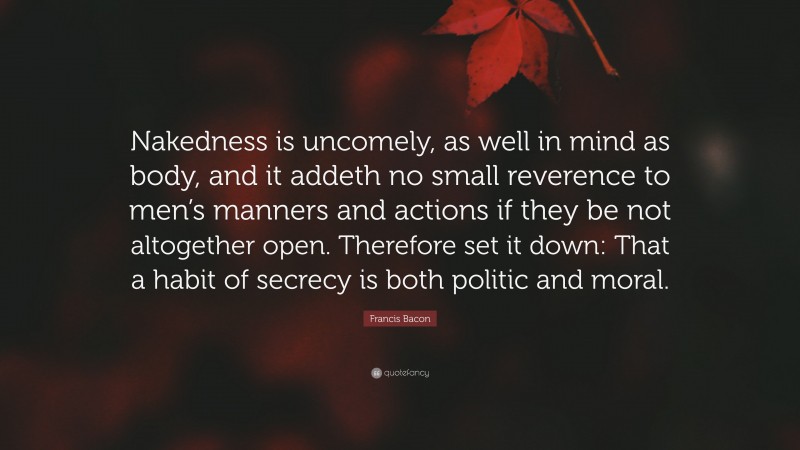 Francis Bacon Quote: “Nakedness is uncomely, as well in mind as body, and it addeth no small reverence to men’s manners and actions if they be not altogether open. Therefore set it down: That a habit of secrecy is both politic and moral.”