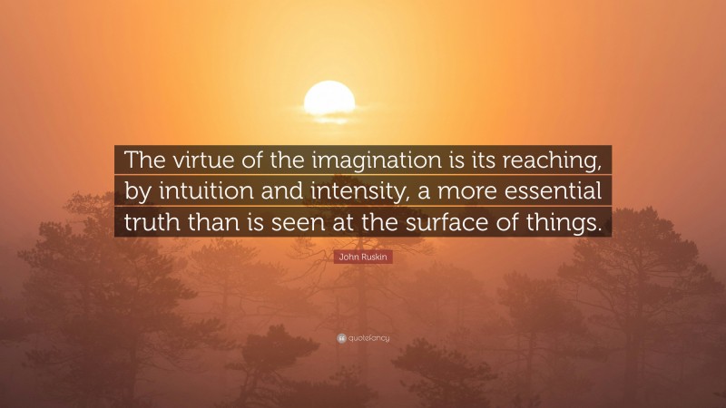 John Ruskin Quote: “The virtue of the imagination is its reaching, by intuition and intensity, a more essential truth than is seen at the surface of things.”