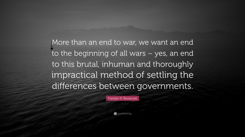 Franklin D. Roosevelt Quote: “More than an end to war, we want an end to the beginning of all wars – yes, an end to this brutal, inhuman and thoroughly impractical method of settling the differences between governments.”
