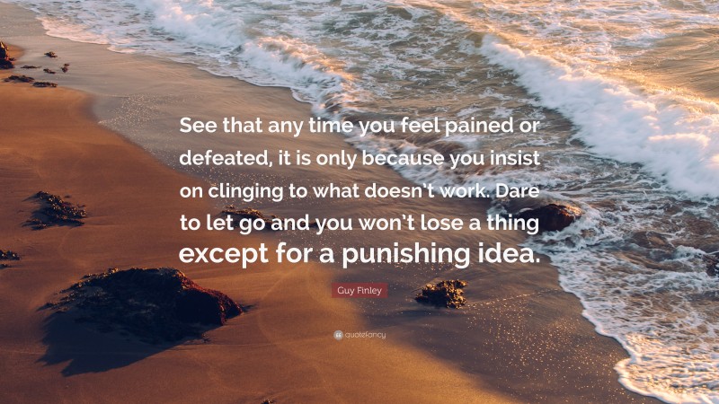 Guy Finley Quote: “See that any time you feel pained or defeated, it is only because you insist on clinging to what doesn’t work. Dare to let go and you won’t lose a thing except for a punishing idea.”
