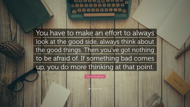 Haruki Murakami Quote: “You have to make an effort to always look at the good side, always think about the good things. Then you’ve got nothing to be afraid of. If something bad comes up, you do more thinking at that point.”