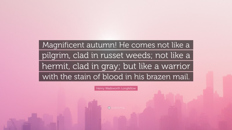 Henry Wadsworth Longfellow Quote: “Magnificent autumn! He comes not like a pilgrim, clad in russet weeds; not like a hermit, clad in gray; but like a warrior with the stain of blood in his brazen mail.”
