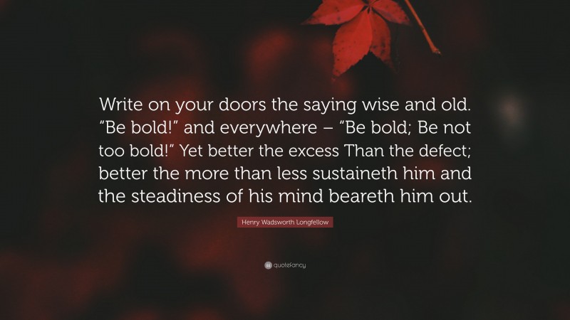 Henry Wadsworth Longfellow Quote: “Write on your doors the saying wise and old. “Be bold!” and everywhere – “Be bold; Be not too bold!” Yet better the excess Than the defect; better the more than less sustaineth him and the steadiness of his mind beareth him out.”