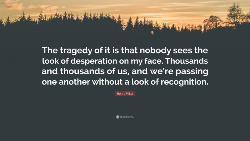 Henry Miller Quote: “The tragedy of it is that nobody sees the look of desperation on my face. Thousands and thousands of us, and we’re passing one another without a look of recognition.”