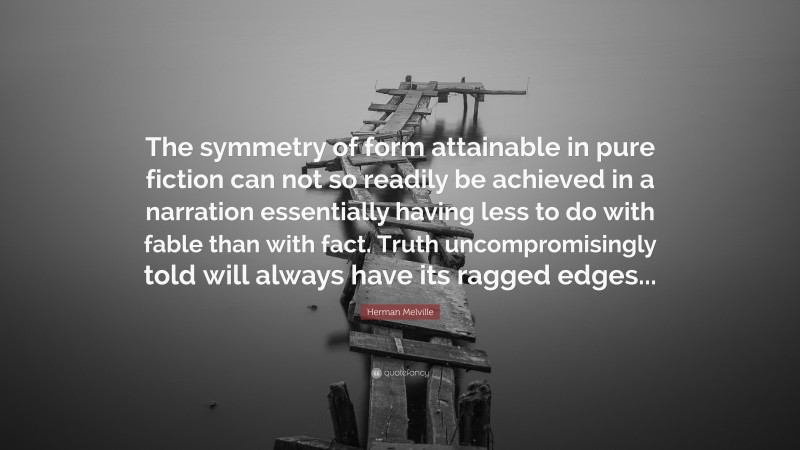 Herman Melville Quote: “The symmetry of form attainable in pure fiction can not so readily be achieved in a narration essentially having less to do with fable than with fact. Truth uncompromisingly told will always have its ragged edges...”