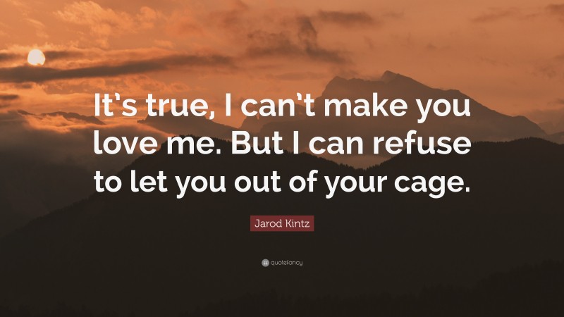 Jarod Kintz Quote: “It’s true, I can’t make you love me. But I can refuse to let you out of your cage.”