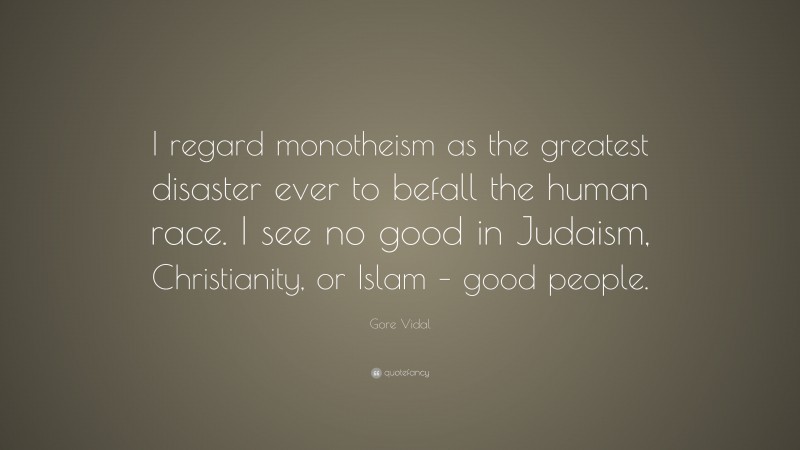Gore Vidal Quote: “I regard monotheism as the greatest disaster ever to befall the human race. I see no good in Judaism, Christianity, or Islam – good people.”