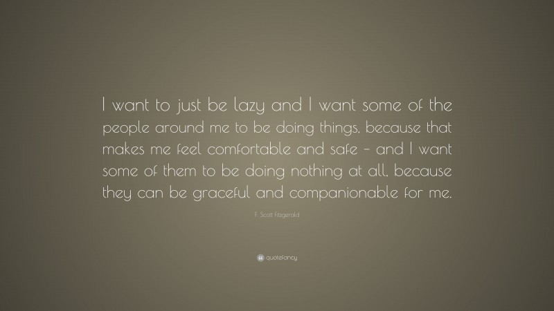 F. Scott Fitzgerald Quote: “I want to just be lazy and I want some of the people around me to be doing things, because that makes me feel comfortable and safe – and I want some of them to be doing nothing at all, because they can be graceful and companionable for me.”