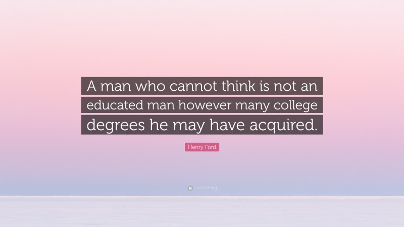 Henry Ford Quote: “A man who cannot think is not an educated man however many college degrees he may have acquired.”