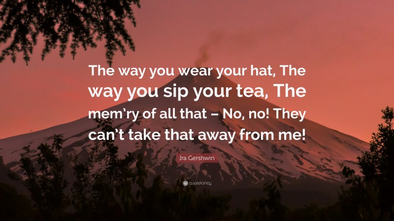 Ira Gershwin Quote: “The way you wear your hat, The way you sip your tea, The mem’ry of all that – No, no! They can’t take that away from me!”