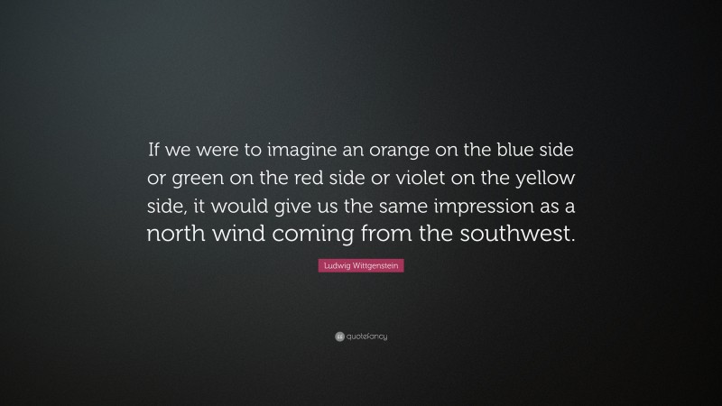 Ludwig Wittgenstein Quote: “If we were to imagine an orange on the blue side or green on the red side or violet on the yellow side, it would give us the same impression as a north wind coming from the southwest.”