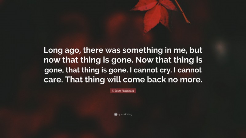 F. Scott Fitzgerald Quote: “Long ago, there was something in me, but now that thing is gone. Now that thing is gone, that thing is gone. I cannot cry. I cannot care. That thing will come back no more.”