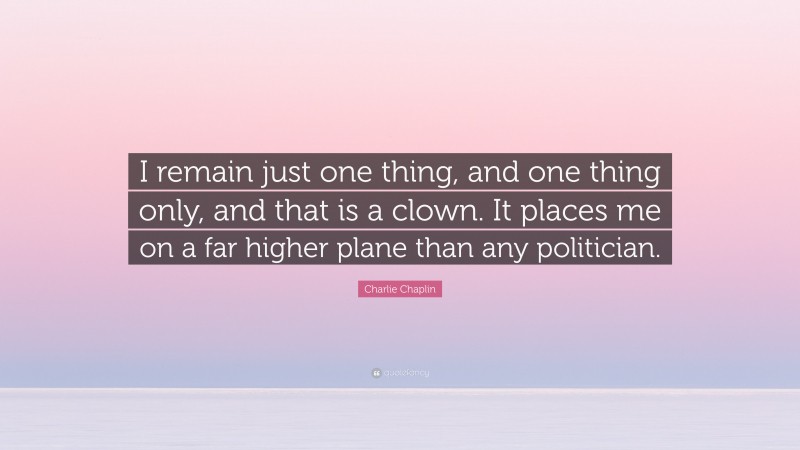 Charlie Chaplin Quote: “I remain just one thing, and one thing only, and that is a clown. It places me on a far higher plane than any politician.”