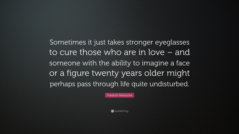 Friedrich Nietzsche Quote: “Sometimes it just takes stronger eyeglasses to cure those who are in love – and someone with the ability to imagine a face or a figure twenty years older might perhaps pass through life quite undisturbed.”