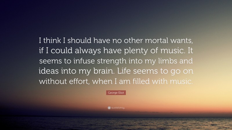 George Eliot Quote: “I think I should have no other mortal wants, if I could always have plenty of music. It seems to infuse strength into my limbs and ideas into my brain. Life seems to go on without effort, when I am filled with music.”