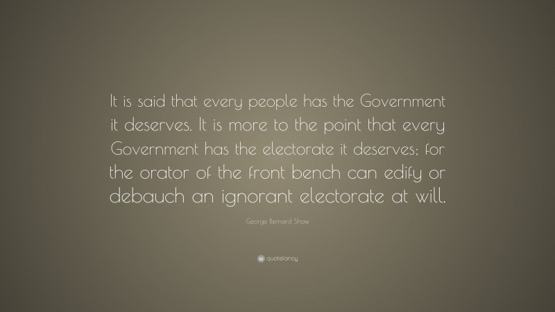 George Bernard Shaw Quote: “It is said that every people has the Government it deserves. It is more to the point that every Government has the electorate it deserves; for the orator of the front bench can edify or debauch an ignorant electorate at will.”