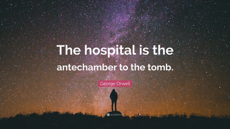 George Orwell Quote: “The hospital is the antechamber to the tomb.”