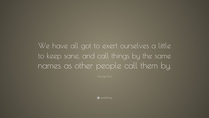 George Eliot Quote: “We have all got to exert ourselves a little to keep sane, and call things by the same names as other people call them by.”