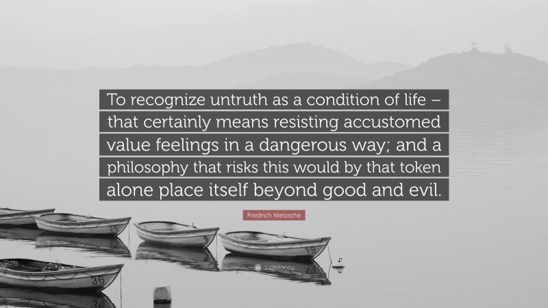 Friedrich Nietzsche Quote: “To recognize untruth as a condition of life – that certainly means resisting accustomed value feelings in a dangerous way; and a philosophy that risks this would by that token alone place itself beyond good and evil.”