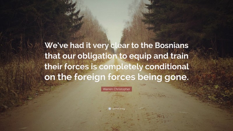 Warren Christopher Quote: “We’ve had it very clear to the Bosnians that our obligation to equip and train their forces is completely conditional on the foreign forces being gone.”