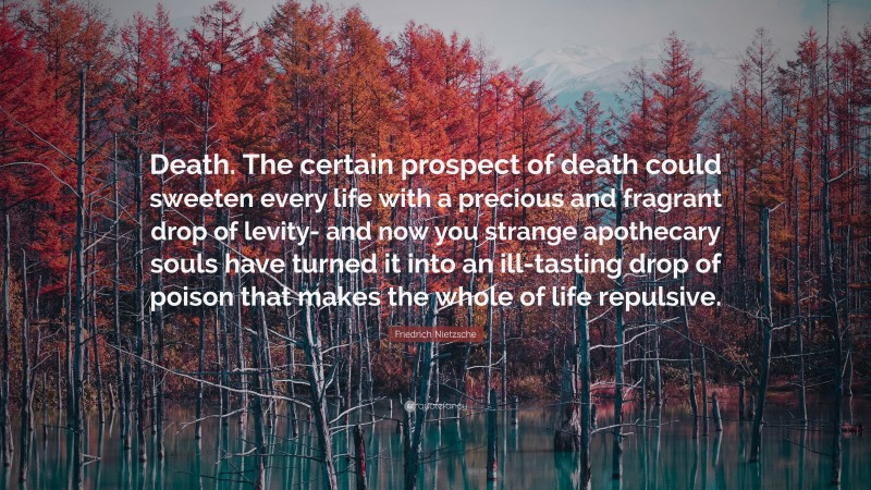 Friedrich Nietzsche Quote: “Death. The certain prospect of death could sweeten every life with a precious and fragrant drop of levity- and now you strange apothecary souls have turned it into an ill-tasting drop of poison that makes the whole of life repulsive.”