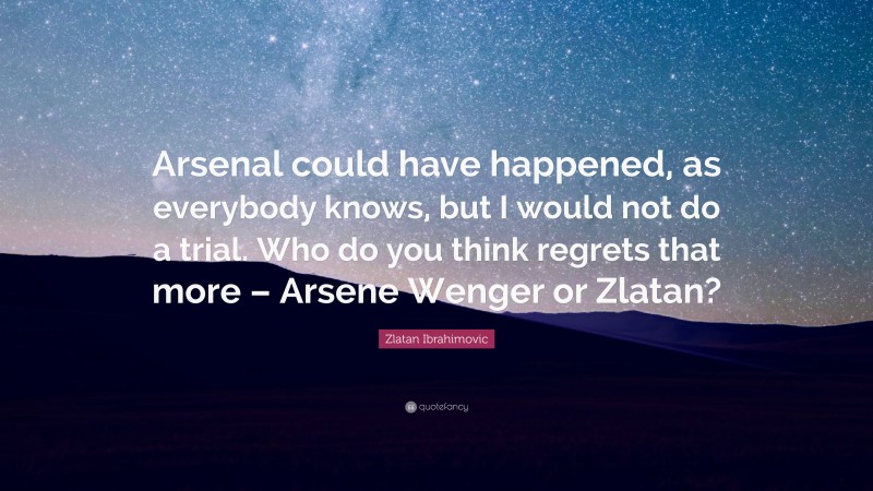 Zlatan Ibrahimovic Quote: “Arsenal could have happened, as everybody knows, but I would not do a trial. Who do you think regrets that more – Arsene Wenger or Zlatan?”