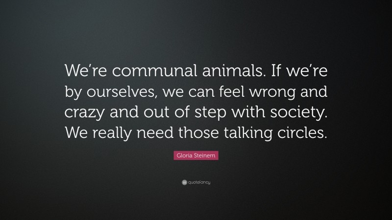 Gloria Steinem Quote: “We’re communal animals. If we’re by ourselves, we can feel wrong and crazy and out of step with society. We really need those talking circles.”