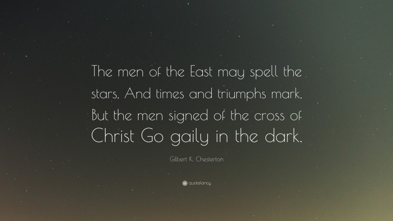 Gilbert K. Chesterton Quote: “The men of the East may spell the stars, And times and triumphs mark, But the men signed of the cross of Christ Go gaily in the dark.”