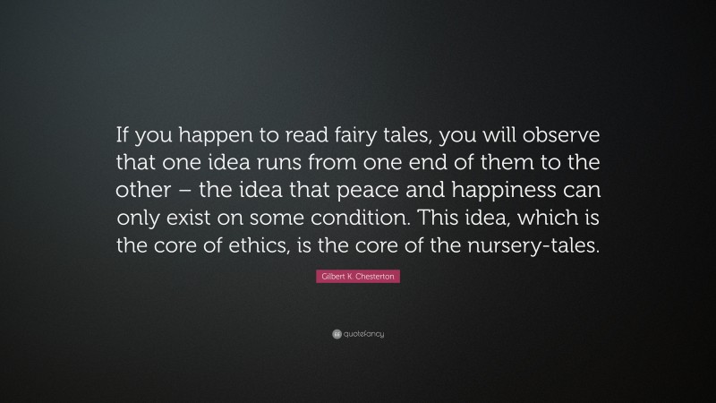 Gilbert K. Chesterton Quote: “If you happen to read fairy tales, you will observe that one idea runs from one end of them to the other – the idea that peace and happiness can only exist on some condition. This idea, which is the core of ethics, is the core of the nursery-tales.”