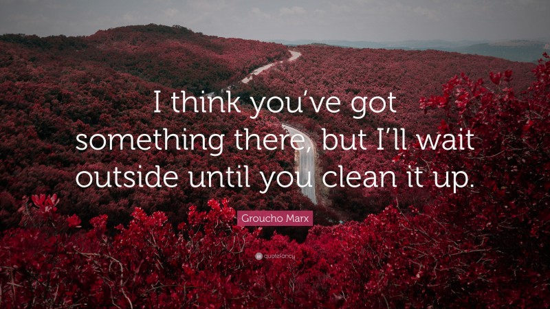 Groucho Marx Quote: “I think you’ve got something there, but I’ll wait outside until you clean it up.”